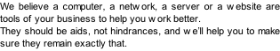 We believe a computer, a network, a server or a website are tools of your business to help you work better. They should be aids, not hindrances, and we’ll help you to make sure they remain exactly that.